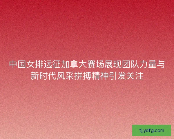 中国女排远征加拿大赛场展现团队力量与新时代风采拼搏精神引发关注 中国女排远征加拿大赛场展现团队力量与新时代风采拼搏精神引发关注