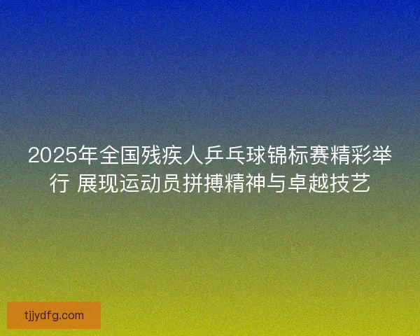 2025年全国残疾人乒乓球锦标赛精彩举行 展现运动员拼搏精神与卓越技艺