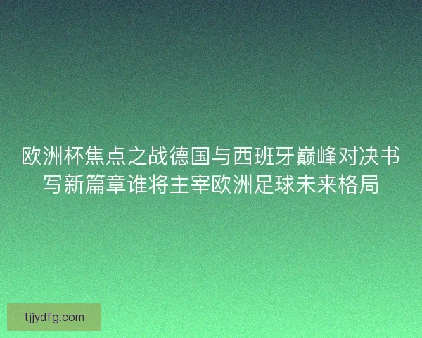 欧洲杯焦点之战德国与西班牙巅峰对决书写新篇章谁将主宰欧洲足球未来格局