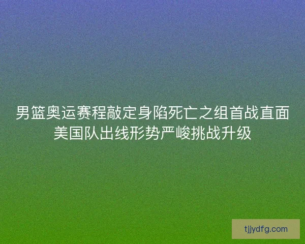 男篮奥运赛程敲定身陷死亡之组首战直面美国队出线形势严峻挑战升级