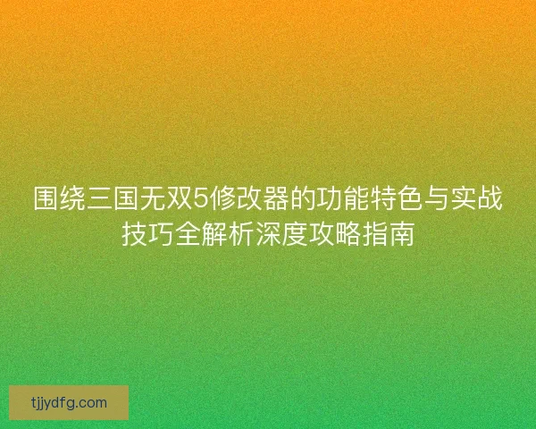 围绕三国无双5修改器的功能特色与实战技巧全解析深度攻略指南