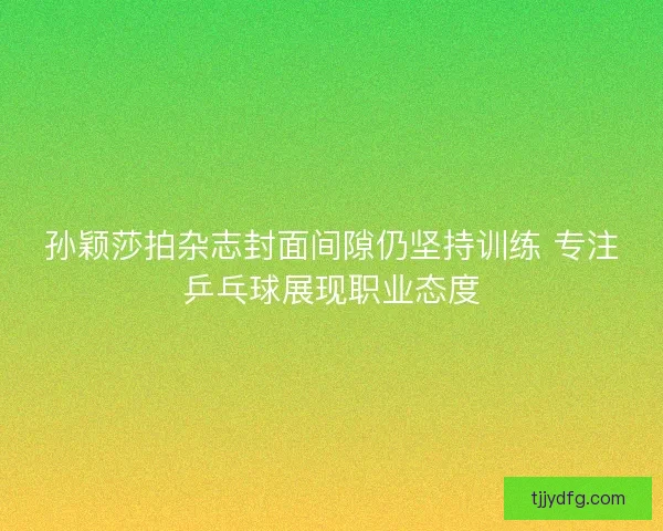 孙颖莎拍杂志封面间隙仍坚持训练 专注乒乓球展现职业态度 孙颖莎拍杂志封面间隙仍坚持训练 专注乒乓球展现职业态度