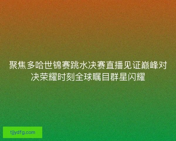 聚焦多哈世锦赛跳水决赛直播见证巅峰对决荣耀时刻全球瞩目群星闪耀 聚焦多哈世锦赛跳水决赛直播见证巅峰对决荣耀时刻全球瞩目群星闪耀