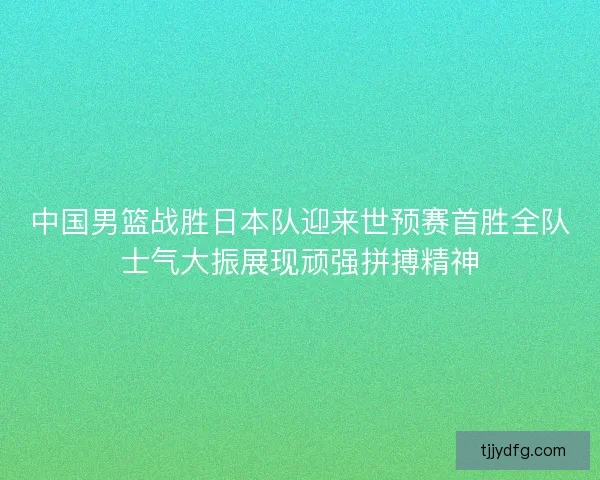 中国男篮战胜日本队迎来世预赛首胜全队士气大振展现顽强拼搏精神