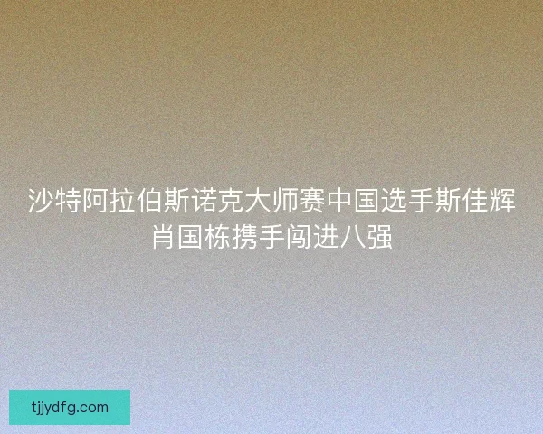 沙特阿拉伯斯诺克大师赛中国选手斯佳辉肖国栋携手闯进八强 沙特阿拉伯斯诺克大师赛中国选手斯佳辉肖国栋携手闯进八强