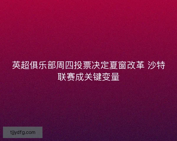 英超俱乐部周四投票决定夏窗改革 沙特联赛成关键变量