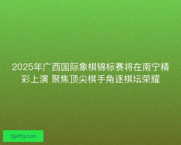 2025年广西国际象棋锦标赛将在南宁精彩上演 聚焦顶尖棋手角逐棋坛荣耀