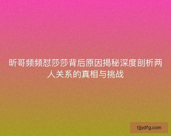 昕哥频频怼莎莎背后原因揭秘深度剖析两人关系的真相与挑战