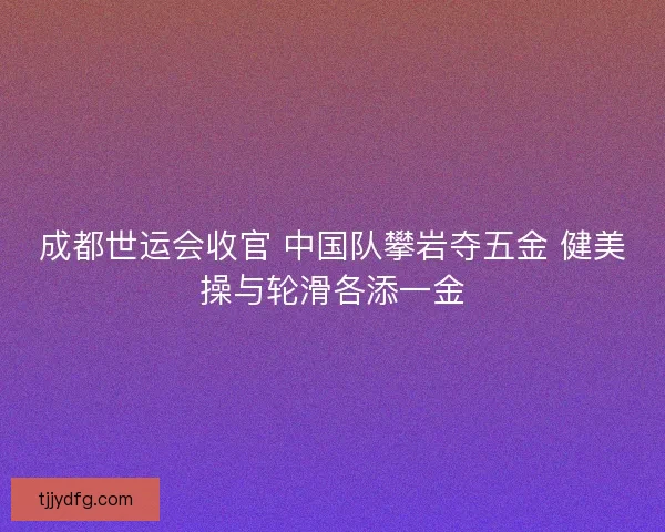 成都世运会收官 中国队攀岩夺五金 健美操与轮滑各添一金 成都世运会收官 中国队攀岩夺五金 健美操与轮滑各添一金