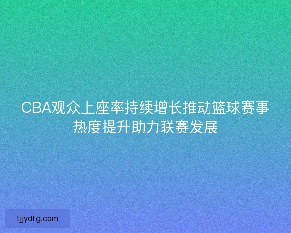 CBA观众上座率持续增长推动篮球赛事热度提升助力联赛发展 CBA观众上座率持续增长推动篮球赛事热度提升助力联赛发展