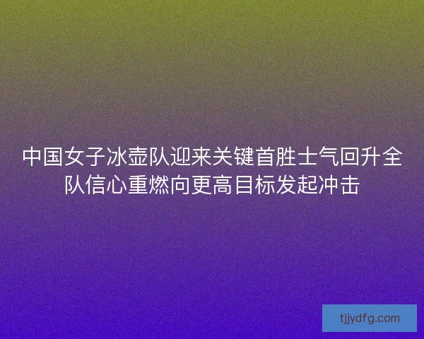 中国女子冰壶队迎来关键首胜士气回升全队信心重燃向更高目标发起冲击 中国女子冰壶队迎来关键首胜士气回升全队信心重燃向更高目标发起冲击