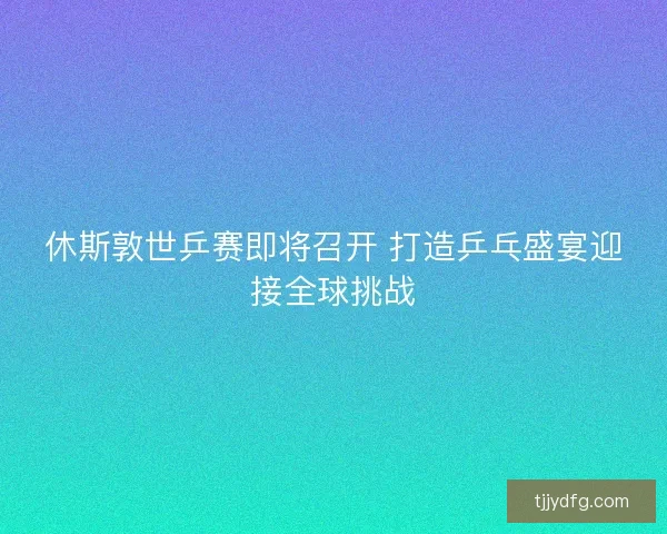 休斯敦世乒赛即将召开 打造乒乓盛宴迎接全球挑战 休斯敦世乒赛即将召开 打造乒乓盛宴迎接全球挑战