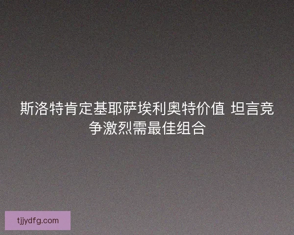斯洛特肯定基耶萨埃利奥特价值 坦言竞争激烈需最佳组合