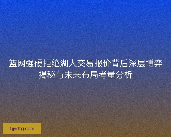 篮网强硬拒绝湖人交易报价背后深层博弈揭秘与未来布局考量分析