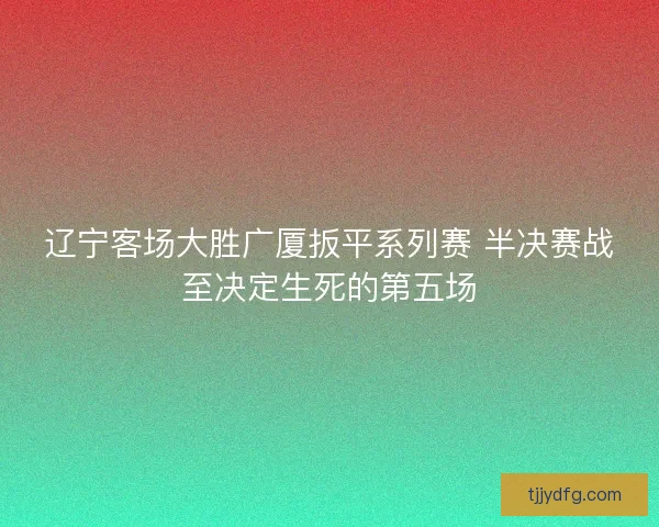辽宁客场大胜广厦扳平系列赛 半决赛战至决定生死的第五场