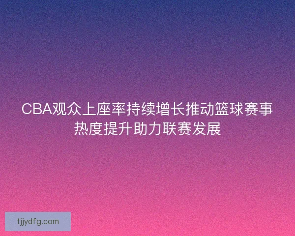 CBA观众上座率持续增长推动篮球赛事热度提升助力联赛发展