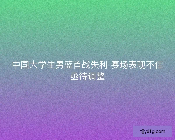 中国大学生男篮首战失利 赛场表现不佳亟待调整