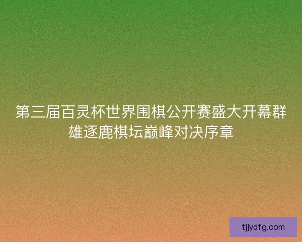 第三届百灵杯世界围棋公开赛盛大开幕群雄逐鹿棋坛巅峰对决序章