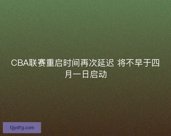 CBA联赛重启时间再次延迟 将不早于四月一日启动