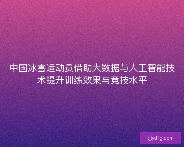 中国冰雪运动员借助大数据与人工智能技术提升训练效果与竞技水平
