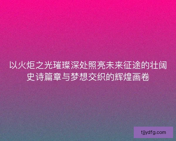 以火炬之光璀璨深处照亮未来征途的壮阔史诗篇章与梦想交织的辉煌画卷