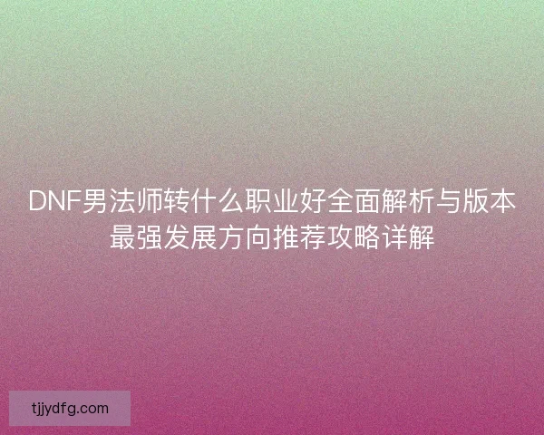 DNF男法师转什么职业好全面解析与版本最强发展方向推荐攻略详解