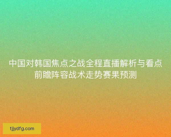 中国对韩国焦点之战全程直播解析与看点前瞻阵容战术走势赛果预测 中国对韩国焦点之战全程直播解析与看点前瞻阵容战术走势赛果预测