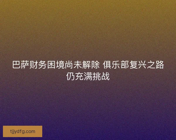 巴萨财务困境尚未解除 俱乐部复兴之路仍充满挑战 巴萨财务困境尚未解除 俱乐部复兴之路仍充满挑战