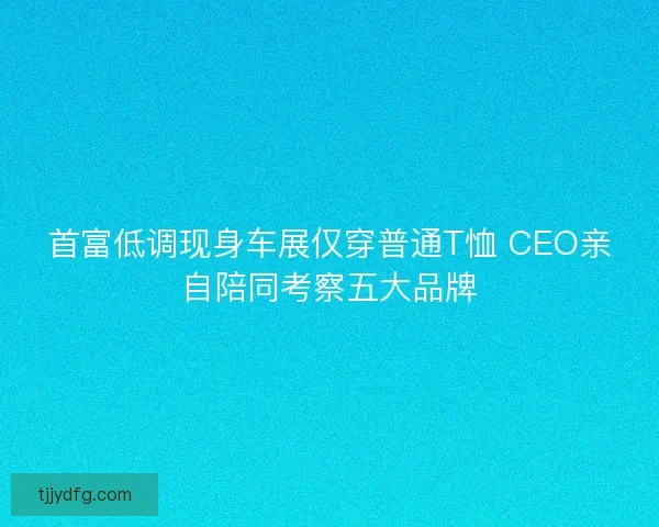 首富低调现身车展仅穿普通T恤 CEO亲自陪同考察五大品牌 首富低调现身车展仅穿普通T恤 CEO亲自陪同考察五大品牌