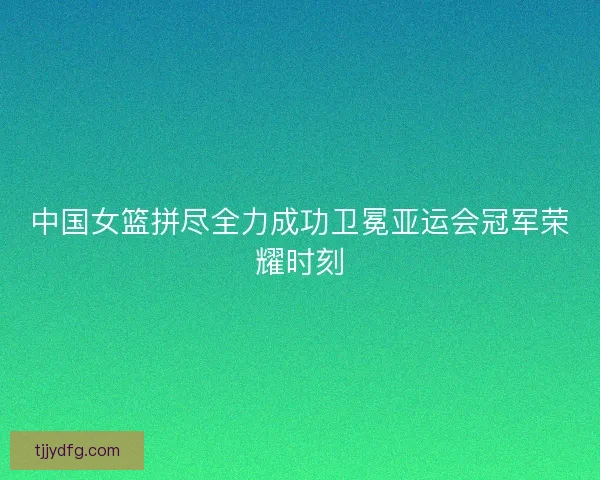 中国女篮拼尽全力成功卫冕亚运会冠军荣耀时刻 中国女篮拼尽全力成功卫冕亚运会冠军荣耀时刻